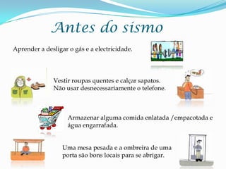 Antes do sismoAprender a desligar o gás e a electricidade.Vestir roupas quentes e calçar sapatos. Não usar desnecessariamente o telefone.Armazenar alguma comida enlatada /empacotada e água engarrafada.Uma mesa pesada e a ombreira de uma porta são bons locais para se abrigar.