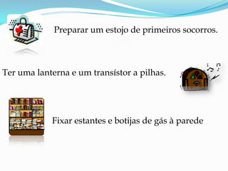 Preparar um estojo de primeiros socorros.Ter uma lanterna e um transístor a pilhas.Fixar estantes e botijas de gás à parede