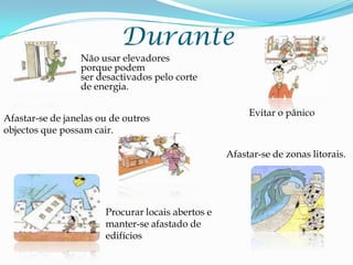 DuranteNão usar elevadores porque podem ser desactivados pelo corte de energia.   Evitar o pânico Afastar-se de janelas ou de outros objectos que possam cair.Afastar-se de zonas litorais. Procurar locais abertos e  manter-se afastado de edifícios