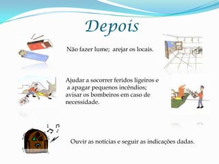 DepoisNão fazer lume;  arejar os locais.Ajudar a socorrer feridos ligeiros e  a apagar pequenos incêndios; avisar os bombeiros em caso de necessidade.Ouvir as notícias e seguir as indicações dadas.