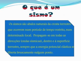 O que é um sismo?Os sismos são abalos naturais da crosta terrestre que ocorrem num período de tempo restrito, num determinado local.  Propagam-se em todas as direcções (ondas sísmicas), dentro e à superfície terrestre, sempre que a energia potencial elástica se liberta bruscamente nalgum ponto.