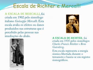 Escala de Richter e MercalliA escala de Mercalli, foi criada em 1902 pelo sismólogo italiano Guisseppe Mercalli. Esta escala avalia os efeitos ou danos produzidos nas estruturas que é percebido pelas pessoas nas imediações do abalo.A escala de Richter, foi  criada em 1935 pelos sismólogos Charles Francis Ritchter e BenoGutenberg.Esta escala representa a energia sísmica libertada durante o terramoto e baseia-se em registos sismográficos.