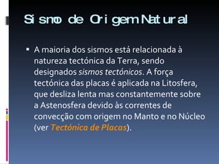 Sismo de Origem Natural A maioria dos sismos está relacionada à natureza tectónica da Terra, sendo designados  sismos tectónicos . A força tectónica das placas é aplicada na Litosfera, que desliza lenta mas constantemente sobre a Astenosfera devido às correntes de convecção com origem no Manto e no Núcleo (ver  Tectónica de Placas ). 