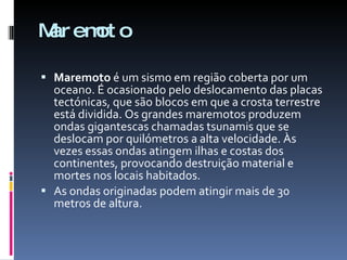 Maremoto Maremoto  é um sismo em região coberta por um oceano. É ocasionado pelo deslocamento das placas tectónicas, que são blocos em que a crosta terrestre está dividida. Os grandes maremotos produzem ondas gigantescas chamadas tsunamis que se deslocam por quilómetros a alta velocidade. Às vezes essas ondas atingem ilhas e costas dos continentes, provocando destruição material e mortes nos locais habitados. As ondas originadas podem atingir mais de 30 metros de altura. 