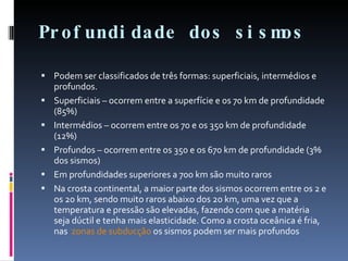 Profundidade dos sismos Podem ser classificados de três formas: superficiais, intermédios e profundos. Superficiais – ocorrem entre a superfície e os 70 km de profundidade (85%)  Intermédios – ocorrem entre os 70 e os 350 km de profundidade (12%)  Profundos – ocorrem entre os 350 e os 670 km de profundidade (3% dos sismos)  Em profundidades superiores a 700 km são muito raros  Na crosta continental, a maior parte dos sismos ocorrem entre os 2 e os 20 km, sendo muito raros abaixo dos 20 km, uma vez que a temperatura e pressão são elevadas, fazendo com que a matéria seja dúctil e tenha mais elasticidade. Como a crosta oceânica é fria, nas  zonas de subducção  os sismos podem ser mais profundos 
