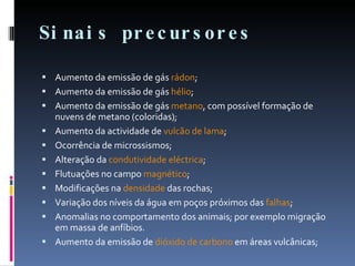 Sinais precursores Aumento da emissão de gás  rádon ; Aumento da emissão de gás  hélio ;  Aumento da emissão de gás  metano , com possível formação de nuvens de metano (coloridas);  Aumento da actividade de  vulcão de lama ;  Ocorrência de microssismos;  Alteração da  condutividade eléctrica ;  Flutuações no campo  magnético ;  Modificações na  densidade  das rochas;  Variação dos níveis da água em poços próximos das  falhas ;  Anomalias no comportamento dos animais; por exemplo migração em massa de anfíbios.  Aumento da emissão de  dióxido de carbono  em áreas vulcânicas;  