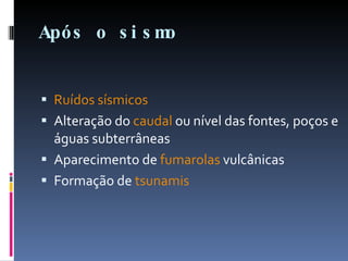 Após o sismo Ruídos sísmicos   Alteração do  caudal  ou nível das fontes, poços e águas subterrâneas  Aparecimento de  fumarolas  vulcânicas  Formação de  tsunamis 