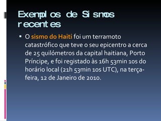 Exemplos de Sismos recentes O  sismo do Haiti   foi um terramoto catastrófico que teve o seu epicentro a cerca de 25 quilómetros da capital haitiana, Porto Príncipe, e foi registado às 16h 53min 10s do horário local (21h 53min 10s UTC), na terça-feira, 12 de Janeiro de 2010. 
