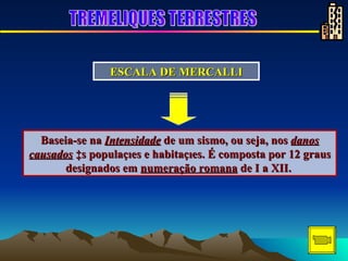 Baseia-se na  Intensidade  de um sismo, ou seja, nos  danos causados  às populações e habitações. É composta por 12 graus designados em  numeração romana  de I a XII.  ESCALA DE MERCALLI TREMELIQUES TERRESTRES 