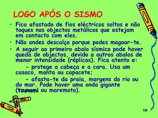 10
LOGO APÓS O SISMO
• Fica afastado de fios eléctricos soltos e não
toques nos objectos metálicos que estejam
em contacto com eles.
• Não andes descalço porque podes magoar-te.
• A seguir ao primeiro abalo sísmico pode haver
queda de objectos, devido a outros abalos de
menor intensidade (réplicas). Fica atento e:
- protege a cabeça e a cara. Usa um
casaco, manta ou capacete;
- afasta-te da praia, margens do rio ou
do mar. Pode haver uma onda gigante
(tsunamitsunami ou maremoto).
 