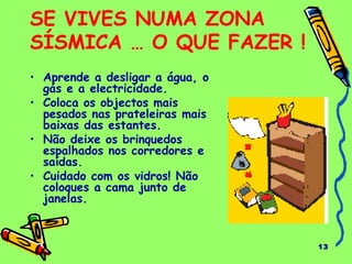 13
SE VIVES NUMA ZONA
SÍSMICA … O QUE FAZER !
• Aprende a desligar a água, o
gás e a electricidade.
• Coloca os objectos mais
pesados nas prateleiras mais
baixas das estantes.
• Não deixe os brinquedos
espalhados nos corredores e
saídas.
• Cuidado com os vidros! Não
coloques a cama junto de
janelas.
 