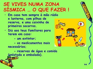14
SE VIVES NUMA ZONA
SÍSMICA … O QUE FAZER !
• Em casa tem sempre à mão rádio
e lanterna, com pilhas de
reserva, e uma caixinha de
primeiros socorros.
• Diz aos teus familiares para
terem em casa:
- um extintor;
- os medicamentos mais
necessários;
- reservas de água e comida
(enlatada e embalada).
 