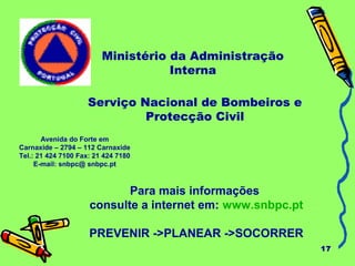 17
Ministério da Administração
Interna
Para mais informações
consulte a internet em: www.snbpc.pt
PREVENIR ->PLANEAR ->SOCORRER
Avenida do Forte em
Carnaxide – 2794 – 112 Carnaxide
Tel.: 21 424 7100 Fax: 21 424 7180
E-mail: snbpc@ snbpc.pt
Serviço Nacional de Bombeiros e
Protecção Civil
 