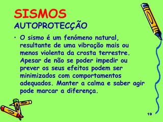 19
SISMOS
AUTOPROTECÇÃO
• O sismo é um fenómeno natural,
resultante de uma vibração mais ou
menos violenta da crosta terrestre.
Apesar de não se poder impedir ou
prever os seus efeitos podem ser
minimizados com comportamentos
adequados. Manter a calma e saber agir
pode marcar a diferença.
 