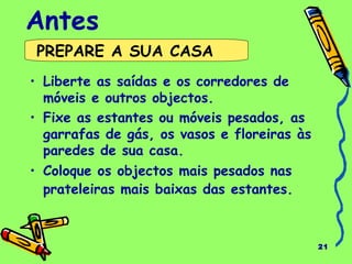 21
Antes
• Liberte as saídas e os corredores de
móveis e outros objectos.
• Fixe as estantes ou móveis pesados, as
garrafas de gás, os vasos e floreiras às
paredes de sua casa.
• Coloque os objectos mais pesados nas
prateleiras mais baixas das estantes.
PREPARE A SUA CASA
 