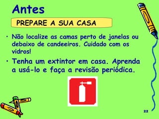 22
Antes
• Não localize as camas perto de janelas ou
debaixo de candeeiros. Cuidado com os
vidros!
• Tenha um extintor em casa. Aprenda
a usá-lo e faça a revisão periódica.
PREPARE A SUA CASA
 