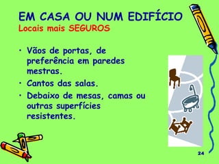 24
EM CASA OU NUM EDIFÍCIO
Locais mais SEGUROS
• Vãos de portas, de
preferência em paredes
mestras.
• Cantos das salas.
• Debaixo de mesas, camas ou
outras superfícies
resistentes.
 