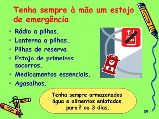 26
Tenha sempre à mão um estojo
de emergência
• Rádio a pilhas.
• Lanterna a pilhas.
• Pilhas de reserva
• Estojo de primeiros
socorros.
• Medicamentos essenciais.
• Agasalhos.
Tenha sempre armazenados
água e alimentos enlatados
para 2 ou 3 dias.
 