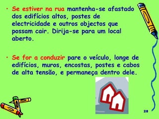 28
• Se estiver na rua mantenha-se afastado
dos edifícios altos, postes de
electricidade e outros objectos que
possam cair. Dirija-se para um local
aberto.
• Se for a conduzir pare o veículo, longe de
edifícios, muros, encostas, postes e cabos
de alta tensão, e permaneça dentro dele.
 