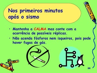 29
• Mantenha a CALMA mas conte com a
ocorrência de possíveis réplicas.
• Não acenda fósforos nem isqueiros, pois pode
haver fugas de gás.
Nos primeiros minutos
após o sismo
 