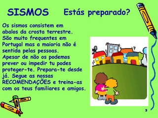 3
SISMOS Estás preparado?
Os sismos consistem em
abalos da crosta terrestre.
São muito frequentes em
Portugal mas a maioria não é
sentida pelas pessoas.
Apesar de não os podemos
prever ou impedir tu podes
proteger-te. Prepara-te desde
já. Segue as nossas
RECOMENDAÇÕES e treina-as
com os teus familiares e amigos.
 