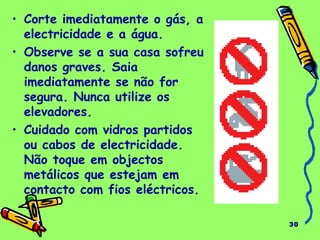30
• Corte imediatamente o gás, a
electricidade e a água.
• Observe se a sua casa sofreu
danos graves. Saia
imediatamente se não for
segura. Nunca utilize os
elevadores.
• Cuidado com vidros partidos
ou cabos de electricidade.
Não toque em objectos
metálicos que estejam em
contacto com fios eléctricos.
 