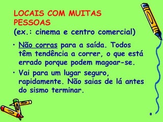 8
LOCAIS COM MUITAS
PESSOAS
(ex.: cinema e centro comercial)
• Não corras para a saída. Todos
têm tendência a correr, o que está
errado porque podem magoar-se.
• Vai para um lugar seguro,
rapidamente. Não saias de lá antes
do sismo terminar.
 