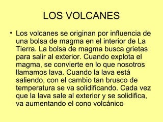 LOS VOLCANES
• Los volcanes se originan por influencia de
una bolsa de magma en el interior de La
Tierra. La bolsa de magma busca grietas
para salir al exterior. Cuando explota el
magma, se convierte en lo que nosotros
llamamos lava. Cuando la lava está
saliendo, con el cambio tan brusco de
temperatura se va solidificando. Cada vez
que la lava sale al exterior y se solidifica,
va aumentando el cono volcánico