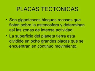 PLACAS TECTONICAS
• Son gigantescos bloques rocosos que
flotan sobre la astenosfera y determinan
así las zonas de intensa actividad.
• La superficie del planeta tierra esta
dividido en ocho grandes placas que se
encuentran en continuo movimiento.