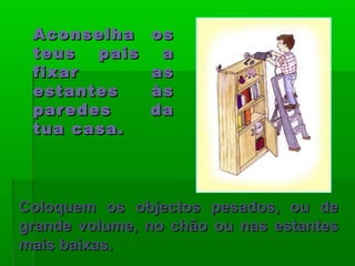 Aconselha osAconselha os
teus pais ateus pais a
fixar asfixar as
estantes àsestantes às
paredes daparedes da
tua casa.tua casa.
Coloquem os objectos pesados, ou deColoquem os objectos pesados, ou de
grande volume, no chão ou nas estantesgrande volume, no chão ou nas estantes
mais baixas.mais baixas.
 