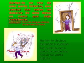 Abriga-te no vão deAbriga-te no vão de
uma porta interior, nosuma porta interior, nos
cantos das salas oucantos das salas ou
debaixo de uma mesadebaixo de uma mesa
ou cama que sejaou cama que seja
resistente.resistente.
Mantém-te afastadoMantém-te afastado
de janelas e espelhos.de janelas e espelhos.
Tem cuidado com aTem cuidado com a
queda de candeeiros,queda de candeeiros,
móveis ou outrosmóveis ou outros
objectos.objectos.
ATENÇÃOATENÇÃO:: Nunca te abrigues debaixoNunca te abrigues debaixo
de uma mesa de vidro!de uma mesa de vidro!
 