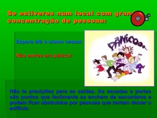 Se estiveres num local com grandeSe estiveres num local com grande
concentração de pessoas:concentração de pessoas:
Espera até o sismo cessar.Espera até o sismo cessar.
Não entres em pânico!Não entres em pânico!
Não te precipites para as saídas. As escadas e portasNão te precipites para as saídas. As escadas e portas
são pontos que facilmente se enchem de escombros esão pontos que facilmente se enchem de escombros e
podem ficar obstruídos por pessoas que tentam deixar opodem ficar obstruídos por pessoas que tentam deixar o
edifício.edifício.
 