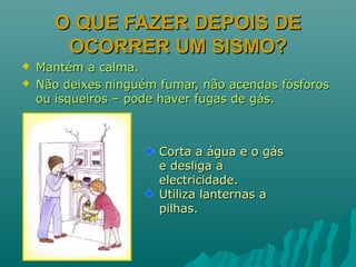 O QUE FAZER DEPOIS DEO QUE FAZER DEPOIS DE
OCORRER UM SISMO?OCORRER UM SISMO?
 Mantém a calma.Mantém a calma.
 Não deixes ninguém fumar, não acendas fósforosNão deixes ninguém fumar, não acendas fósforos
ou isqueiros – pode haver fugas de gás.ou isqueiros – pode haver fugas de gás.
Corta a água e o gásCorta a água e o gás
e desliga ae desliga a
electricidade.electricidade.
Utiliza lanternas aUtiliza lanternas a
pilhas.pilhas.
 