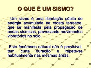 O QUE É UM SISMO?O QUE É UM SISMO?
Um sismo é uma libertação súbita deUm sismo é uma libertação súbita de
energia acumulada na crosta terrestre,energia acumulada na crosta terrestre,
que se manifesta pela propagação deque se manifesta pela propagação de
ondas sísmicas, provocando movimentosondas sísmicas, provocando movimentos
vibratórios no solo.vibratórios no solo.
Este fenómeno natural não é previsível,Este fenómeno natural não é previsível,
tem curta duração e repete-setem curta duração e repete-se
habitualmente nas mesmas áreas.habitualmente nas mesmas áreas.
 