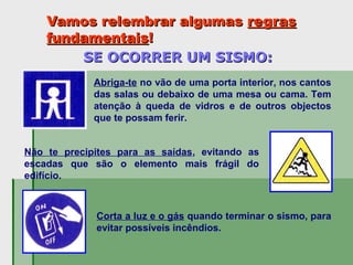 Vamos relembrar algumasVamos relembrar algumas regrasregras
fundamentaisfundamentais!!
SE OCORRER UM SISMO:SE OCORRER UM SISMO:
Abriga-te no vão de uma porta interior, nos cantos
das salas ou debaixo de uma mesa ou cama. Tem
atenção à queda de vidros e de outros objectos
que te possam ferir.
Não te precipites para as saídas, evitando as
escadas que são o elemento mais frágil do
edifício.
Corta a luz e o gás quando terminar o sismo, para
evitar possíveis incêndios.
 