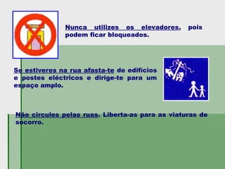 Nunca utilizes os elevadores, pois
podem ficar bloqueados.
Se estiveres na rua afasta-te de edifícios
e postes eléctricos e dirige-te para um
espaço amplo.
Não circules pelas ruas. Liberta-as para as viaturas de
socorro.
 