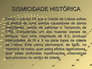 SISMICIDADE HISTÓRICASISMICIDADE HISTÓRICA
Desde o século XII que a cidade de Lisboa sofreuDesde o século XII que a cidade de Lisboa sofreu
os efeitos de nove sismos causadores de danosos efeitos de nove sismos causadores de danos
importantes, sendo de salientar o Terramoto deimportantes, sendo de salientar o Terramoto de
1755. Considerado um dos maiores sismos de1755. Considerado um dos maiores sismos de
sempre, com uma magnitude de 8.5, produziusempre, com uma magnitude de 8.5, produziu
intensidades de IX e X na parte baixa da cidadeintensidades de IX e X na parte baixa da cidade
de Lisboa. Este sismo permanece, de facto, nade Lisboa. Este sismo permanece, de facto, na
memória de todos, quer pelos efeitos destruidores,memória de todos, quer pelos efeitos destruidores,
quer pelas profundas modificações urbanísticasquer pelas profundas modificações urbanísticas
que provocou no centro da cidade.que provocou no centro da cidade.
 