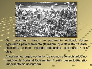 Os enormes danos no património edificado foramOs enormes danos no património edificado foram
agravados pelo maremoto (tsunami), que devastou a áreaagravados pelo maremoto (tsunami), que devastou a área
ribeirinha, e pelo incêndio deflagrado que durou 5 a 6ribeirinha, e pelo incêndio deflagrado que durou 5 a 6
dias.dias.
Anualmente, largas centenas de sismos são registados noAnualmente, largas centenas de sismos são registados no
território de Portugal Continental. Porém, quase todos sãoterritório de Portugal Continental. Porém, quase todos são
imperceptíveis ao homem.imperceptíveis ao homem.
 