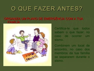 O QUE FAZER ANTES?O QUE FAZER ANTES?
ORGANIZA UM PLANO DE EMERGÊNCIA COM A TUAORGANIZA UM PLANO DE EMERGÊNCIA COM A TUA
FAMÍLIAFAMÍLIA
Certifica-te que todos
sabem o que fazer, no
caso de ocorrer um
sismo.
Combinem um local de
encontro, no caso dos
membros da tua família
se separarem durante o
sismo.
 