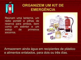 ORGANIZEM UM KIT DEORGANIZEM UM KIT DE
EMERGÊNCIAEMERGÊNCIA
Reúnam uma lanterna, umReúnam uma lanterna, um
rádio portátil e pilhas derádio portátil e pilhas de
reserva para ambos, bemreserva para ambos, bem
como um extintor e umcomo um extintor e um
estojo de primeirosestojo de primeiros
socorros.socorros.
Armazenem ainda água em recipientes de plásticoArmazenem ainda água em recipientes de plástico
e alimentos enlatados, para dois ou três dias.e alimentos enlatados, para dois ou três dias.
 