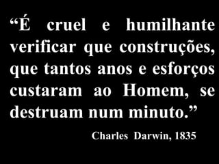 “ É cruel e humilhante verificar que construções, que tantos anos e esforços custaram ao Homem, se destruam num minuto.”   Charles  Darwin, 1835 