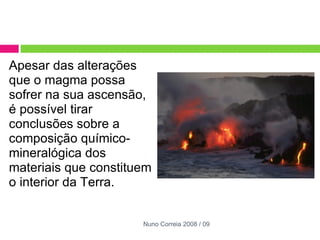 Apesar das alterações que o magma possa sofrer na sua ascensão, é possível tirar conclusões sobre a composição químico-mineralógica dos materiais que constituem o interior da Terra. Nuno Correia 2008 / 09 