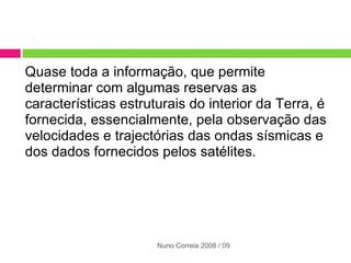 Quase toda a informação, que permite determinar com algumas reservas as características estruturais do interior da Terra, é fornecida, essencialmente, pela observação das velocidades e trajectórias das ondas sísmicas e dos dados fornecidos pelos satélites. Nuno Correia 2008 / 09 