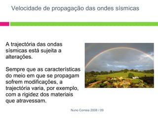 Velocidade de propagação das ondes sísmicas A trajectória das ondas sísmicas está sujeita a alterações.    Sempre que as características do meio em que se propagam sofrem modificações, a trajectória varia, por exemplo, com a rigidez dos materiais que atravessam.      Nuno Correia 2008 / 09 