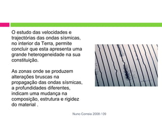 O estudo das velocidades e trajectórias das ondas sísmicas, no interior da Terra, permite concluir que esta apresenta uma grande heterogeneidade na sua constituição.    As zonas onde se produzem alterações bruscas na propagação das ondas sísmicas, a profundidades diferentes, indicam uma mudança na composição, estrutura e rigidez do material . Nuno Correia 2008 / 09 