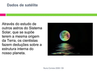 Dados de satélite   Através do estudo de outros astros do Sistema Solar, que se supõe terem a mesma origem da Terra, os cientistas fazem deduções sobre a estrutura interna do nosso planeta.    Nuno Correia 2008 / 09 