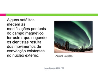 Alguns satélites medem as modificações pontuais do campo magnético terrestre, que segundo os cientistas resulta dos movimentos de convecção existentes no núcleo externo.  Aurora Borealis  Nuno Correia 2008 / 09 