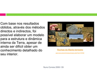 Com base nos resultados obtidos, através dos métodos directos e indirectos, foi possível elaborar um modelo para a estrutura e dinâmica interna da Terra, apesar de ainda ser difícil obter um conhecimento detalhado do seu interior.   Rochas do Manto terrestre epod.usra.edu/archive/epodviewer.php3?oid=187392   Nuno Correia 2008 / 09 