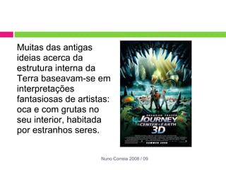 Muitas das antigas ideias acerca da estrutura interna da Terra baseavam-se em interpretações fantasiosas de artistas: oca e com grutas no seu interior, habitada por estranhos seres. Nuno Correia 2008 / 09 
