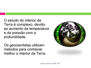 O estudo do interior da Terra é complexo, devido ao aumento da temperatura e da pressão com a profundidade.    Os geocientistas utilizam métodos para conhecer melhor o interior da Terra. Nuno Correia 2008 / 09 